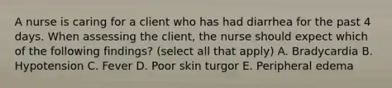 A nurse is caring for a client who has had diarrhea for the past 4 days. When assessing the client, the nurse should expect which of the following findings? (select all that apply) A. Bradycardia B. Hypotension C. Fever D. Poor skin turgor E. Peripheral edema