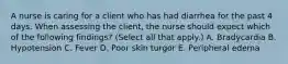A nurse is caring for a client who has had diarrhea for the past 4 days. When assessing the client, the nurse should expect which of the following findings? (Select all that apply.) A. Bradycardia B. Hypotension C. Fever D. Poor skin turgor E. Peripheral edema