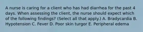 A nurse is caring for a client who has had diarrhea for the past 4 days. When assessing the client, the nurse should expect which of the following findings? (Select all that apply.) A. Bradycardia B. Hypotension C. Fever D. Poor skin turgor E. Peripheral edema