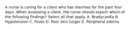 A nurse is caring for a client who has diarrhea for the past four days. When assessing a client, the nurse should expect which of the following findings? Select all that apply. A. Bradycardia B. Hypotension C. Fever D. Poor skin turgor E. Peripheral edema