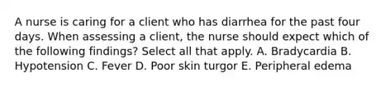 A nurse is caring for a client who has diarrhea for the past four days. When assessing a client, the nurse should expect which of the following findings? Select all that apply. A. Bradycardia B. Hypotension C. Fever D. Poor skin turgor E. Peripheral edema