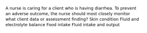 A nurse is caring for a client who is having diarrhea. To prevent an adverse outcome, the nurse should most closely monitor what client data or assessment finding? Skin condition Fluid and electrolyte balance Food intake Fluid intake and output