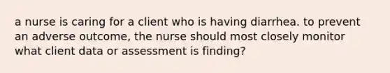 a nurse is caring for a client who is having diarrhea. to prevent an adverse outcome, the nurse should most closely monitor what client data or assessment is finding?