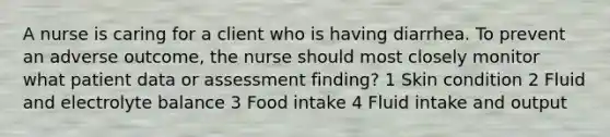 A nurse is caring for a client who is having diarrhea. To prevent an adverse outcome, the nurse should most closely monitor what patient data or assessment finding? 1 Skin condition 2 Fluid and electrolyte balance 3 Food intake 4 Fluid intake and output