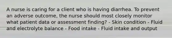 A nurse is caring for a client who is having diarrhea. To prevent an adverse outcome, the nurse should most closely monitor what patient data or assessment finding? - Skin condition - Fluid and electrolyte balance - Food intake - Fluid intake and output