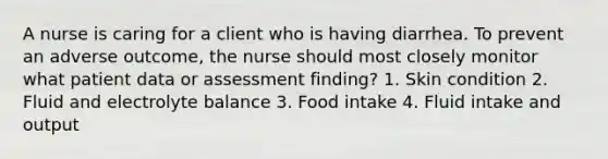 A nurse is caring for a client who is having diarrhea. To prevent an adverse outcome, the nurse should most closely monitor what patient data or assessment finding? 1. Skin condition 2. Fluid and electrolyte balance 3. Food intake 4. Fluid intake and output