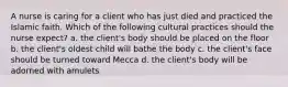 A nurse is caring for a client who has just died and practiced the Islamic faith. Which of the following cultural practices should the nurse expect? a. the client's body should be placed on the floor b. the client's oldest child will bathe the body c. the client's face should be turned toward Mecca d. the client's body will be adorned with amulets