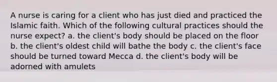 A nurse is caring for a client who has just died and practiced the Islamic faith. Which of the following cultural practices should the nurse expect? a. the client's body should be placed on the floor b. the client's oldest child will bathe the body c. the client's face should be turned toward Mecca d. the client's body will be adorned with amulets