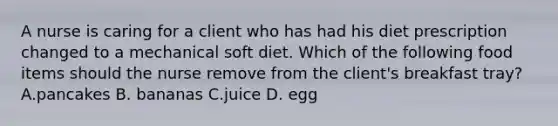 A nurse is caring for a client who has had his diet prescription changed to a mechanical soft diet. Which of the following food items should the nurse remove from the client's breakfast tray? A.pancakes B. bananas C.juice D. egg