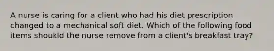 A nurse is caring for a client who had his diet prescription changed to a mechanical soft diet. Which of the following food items shoukld the nurse remove from a client's breakfast tray?