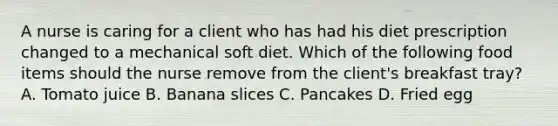 A nurse is caring for a client who has had his diet prescription changed to a mechanical soft diet. Which of the following food items should the nurse remove from the client's breakfast tray? A. Tomato juice B. Banana slices C. Pancakes D. Fried egg