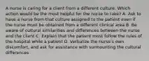 A nurse is caring for a client from a different culture. Which action would be the most helpful for the nurse to take? A. Ask to have a nurse from that culture assigned to the patient even if the nurse must be obtained from a different clinical area B. Be aware of cultural similarities and differences between the nurse and the client C. Explain that the patient must follow the rules of the hospital while a patient D. Verbalize the nurse's own discomfort, and ask for assistance with surmounting the cultural differences