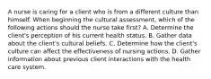 A nurse is caring for a client who is from a different culture than himself. When beginning the cultural assessment, which of the following actions should the nurse take first? A. Determine the client's perception of his current health status. B. Gather data about the client's cultural beliefs. C. Determine how the client's culture can affect the effectiveness of nursing actions. D. Gather information about previous client interactions with the health care system.