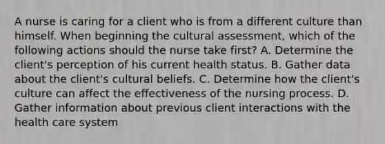 A nurse is caring for a client who is from a different culture than himself. When beginning the cultural assessment, which of the following actions should the nurse take first? A. Determine the client's perception of his current health status. B. Gather data about the client's cultural beliefs. C. Determine how the client's culture can affect the effectiveness of the nursing process. D. Gather information about previous client interactions with the health care system