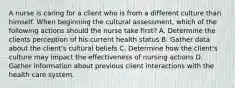 A nurse is caring for a client who is from a different culture than himself. When beginning the cultural assessment, which of the following actions should the nurse take first? A. Determine the clients perception of his current health status B. Gather data about the client's cultural beliefs C. Determine how the client's culture may impact the effectiveness of nursing actions D. Gather information about previous client interactions with the health care system.