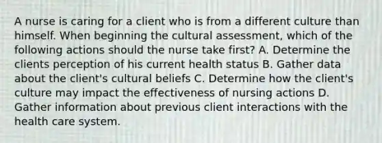 A nurse is caring for a client who is from a different culture than himself. When beginning the cultural assessment, which of the following actions should the nurse take first? A. Determine the clients perception of his current health status B. Gather data about the client's cultural beliefs C. Determine how the client's culture may impact the effectiveness of nursing actions D. Gather information about previous client interactions with the health care system.