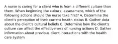 A nurse is caring for a client who is from a different culture than them. When beginning the cultural assessment, which of the following actions should the nurse take first? A. Determine the client's perception of their current health status B. Gather data about the client's cultural beliefs C. Determine how the client's culture can affect the effectiveness of nursing actions D. Gather information about previous client interactions with the health care system