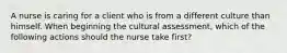 A nurse is caring for a client who is from a different culture than himself. When beginning the cultural assessment, which of the following actions should the nurse take first?