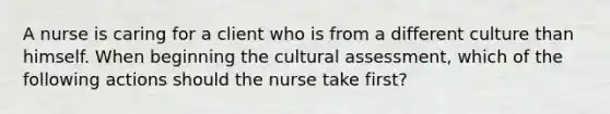 A nurse is caring for a client who is from a different culture than himself. When beginning the cultural assessment, which of the following actions should the nurse take first?