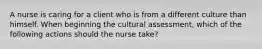 A nurse is caring for a client who is from a different culture than himself. When beginning the cultural assessment, which of the following actions should the nurse take?