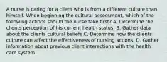 A nurse is caring for a client who is from a different culture than himself. When beginning the cultural assessment, which of the following actions should the nurse take first? A. Determine the clients perception of his current health status. B. Gather data about the clients cultural beliefs C. Determine how the clients culture can affect the effectiveness of nursing actions. D. Gather information about previous client interactions with the health care system.