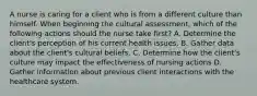 A nurse is caring for a client who is from a different culture than himself. When beginning the cultural assessment, which of the following actions should the nurse take first? A. Determine the client's perception of his current health issues. B. Gather data about the client's cultural beliefs. C. Determine how the client's culture may impact the effectiveness of nursing actions D. Gather information about previous client interactions with the healthcare system.