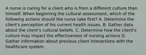 A nurse is caring for a client who is from a different culture than himself. When beginning the cultural assessment, which of the following actions should the nurse take first? A. Determine the client's perception of his current health issues. B. Gather data about the client's cultural beliefs. C. Determine how the client's culture may impact the effectiveness of nursing actions D. Gather information about previous client interactions with the healthcare system.