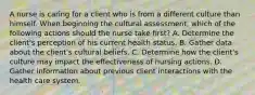 A nurse is caring for a client who is from a different culture than himself. When beginning the cultural assessment, which of the following actions should the nurse take first? A. Determine the client's perception of his current health status. B. Gather data about the client's cultural beliefs. C. Determine how the client's culture may impact the effectiveness of nursing actions. D. Gather information about previous client interactions with the health care system.