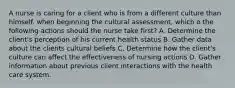 A nurse is caring for a client who is from a different culture than himself. when beginning the cultural assessment, which o the following actions should the nurse take first? A. Determine the client's perception of his current health status B. Gather data about the clients cultural beliefs C. Determine how the client's culture can affect the effectiveness of nursing actions D. Gather information about previous client interactions with the health care system.