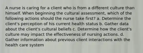 A nurse is caring for a client who is from a different culture than himself. When beginning the cultural assessment, which of the following actions should the nurse take first? a. Determine the client's perception of his current health status b. Gather data about the client's cultural beliefs c. Determine how the client's culture may impact the effectiveness of nursing actions. d. Gather information about previous client interactions with the health care system