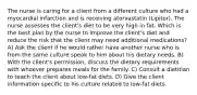 The nurse is caring for a client from a different culture who had a myocardial infarction and is receiving atorvastatin (Lipitor). The nurse assesses the client's diet to be very high in fat. Which is the best plan by the nurse to improve the client's diet and reduce the risk that the client may need additional medications? A) Ask the client if he would rather have another nurse who is from the same culture speak to him about his dietary needs. B) With the client's permission, discuss the dietary requirements with whoever prepares meals for the family. C) Consult a dietitian to teach the client about low-fat diets. D) Give the client information specific to his culture related to low-fat diets.