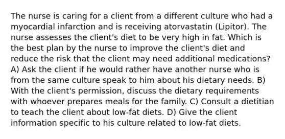 The nurse is caring for a client from a different culture who had a myocardial infarction and is receiving atorvastatin (Lipitor). The nurse assesses the client's diet to be very high in fat. Which is the best plan by the nurse to improve the client's diet and reduce the risk that the client may need additional medications? A) Ask the client if he would rather have another nurse who is from the same culture speak to him about his dietary needs. B) With the client's permission, discuss the dietary requirements with whoever prepares meals for the family. C) Consult a dietitian to teach the client about low-fat diets. D) Give the client information specific to his culture related to low-fat diets.