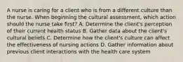 A nurse is caring for a client who is from a different culture than the nurse. When beginning the cultural assessment, which action should the nurse take first? A. Determine the client's perception of their current health status B. Gather data about the client's cultural beliefs C. Determine how the client's culture can affect the effectiveness of nursing actions D. Gather information about previous client interactions with the health care system