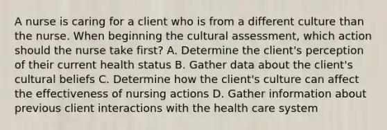 A nurse is caring for a client who is from a different culture than the nurse. When beginning the cultural assessment, which action should the nurse take first? A. Determine the client's perception of their current health status B. Gather data about the client's cultural beliefs C. Determine how the client's culture can affect the effectiveness of nursing actions D. Gather information about previous client interactions with the health care system