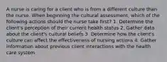 A nurse is caring for a client who is from a different culture than the nurse. When beginning the cultural assessment, which of the following actions should the nurse take first? 1. Determine the client's perception of their current health status 2. Gather data about the client's cultural beliefs 3. Determine how the client's culture can affect the effectiveness of nursing actions 4. Gather information about previous client interactions with the health care system