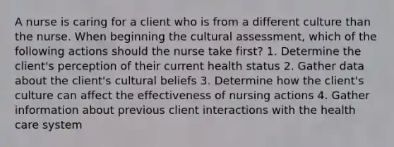 A nurse is caring for a client who is from a different culture than the nurse. When beginning the cultural assessment, which of the following actions should the nurse take first? 1. Determine the client's perception of their current health status 2. Gather data about the client's cultural beliefs 3. Determine how the client's culture can affect the effectiveness of nursing actions 4. Gather information about previous client interactions with the health care system