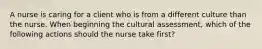 A nurse is caring for a client who is from a different culture than the nurse. When beginning the cultural assessment, which of the following actions should the nurse take first?