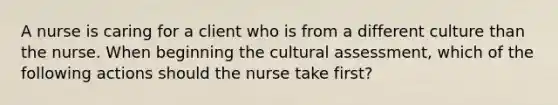 A nurse is caring for a client who is from a different culture than the nurse. When beginning the cultural assessment, which of the following actions should the nurse take first?