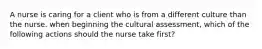 A nurse is caring for a client who is from a different culture than the nurse. when beginning the cultural assessment, which of the following actions should the nurse take first?