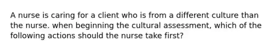 A nurse is caring for a client who is from a different culture than the nurse. when beginning the cultural assessment, which of the following actions should the nurse take first?