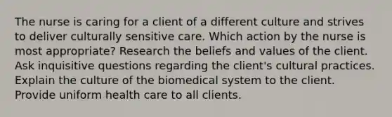 The nurse is caring for a client of a different culture and strives to deliver culturally sensitive care. Which action by the nurse is most appropriate? Research the beliefs and values of the client. Ask inquisitive questions regarding the client's cultural practices. Explain the culture of the biomedical system to the client. Provide uniform health care to all clients.