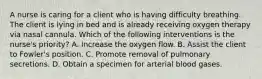 A nurse is caring for a client who is having difficulty breathing. The client is lying in bed and is already receiving oxygen therapy via nasal cannula. Which of the following interventions is the nurse's priority? A. Increase the oxygen flow. B. Assist the client to Fowler's position. C. Promote removal of pulmonary secretions. D. Obtain a specimen for arterial blood gases.