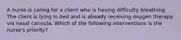 A nurse is caring for a client who is having difficulty breathing. The client is lying in bed and is already receiving oxygen therapy via nasal cannula. Which of the following interventions is the nurse's priority?