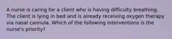 A nurse is caring for a client who is having difficulty breathing. The client is lying in bed and is already receiving oxygen therapy via nasal cannula. Which of the following interventions is the nurse's priority?