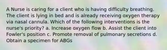 A Nurse is caring for a client who is having difficulty breathing. The client is lying in bed and is already receiving oxygen therapy via nasal cannula. Which of the following interventions is the nurse's priority? a. Increase oxygen flow b. Assist the client into Fowler's position c. Promote removal of pulmonary secretions d. Obtain a specimen for ABGs