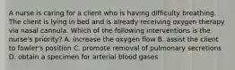 A nurse is caring for a client who is having difficulty breathing. The client is lying in bed and is already receiving oxygen therapy via nasal cannula. Which of the following interventions is the nurse's priority? A. increase the oxygen flow B. assist the client to fowler's position C. promote removal of pulmonary secretions D. obtain a specimen for arterial blood gases