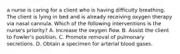 a nurse is caring for a client who is having difficulty breathing. The client is lying in bed and is already receiving oxygen therapy via nasal cannula. Which of the following interventions is the nurse's priority? A. Increase the oxygen flow. B. Assist the client to Fowler's position. C. Promote removal of pulmonary secretions. D. Obtain a specimen for arterial blood gases.