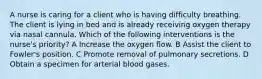 A nurse is caring for a client who is having difficulty breathing. The client is lying in bed and is already receiving oxygen therapy via nasal cannula. Which of the following interventions is the nurse's priority? A Increase the oxygen flow. B Assist the client to Fowler's position. C Promote removal of pulmonary secretions. D Obtain a specimen for arterial blood gases.