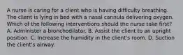 A nurse is caring for a client who is having difficulty breathing. The client is lying in bed with a nasal cannula delivering oxygen. Which of the following interventions should the nurse take first? A. Administer a bronchodilator. B. Assist the client to an upright position. C. Increase the humidity in the client's room. D. Suction the client's airway.