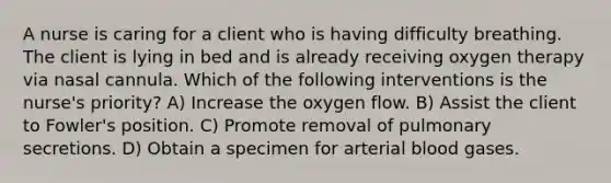 A nurse is caring for a client who is having difficulty breathing. The client is lying in bed and is already receiving oxygen therapy via nasal cannula. Which of the following interventions is the nurse's priority? A) Increase the oxygen flow. B) Assist the client to Fowler's position. C) Promote removal of pulmonary secretions. D) Obtain a specimen for arterial blood gases.